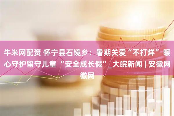 牛米网配资 怀宁县石镜乡：暑期关爱“不打烊” 暖心守护留守儿童 “安全成长假”_大皖新闻 | 安徽网