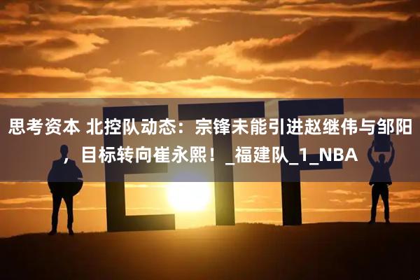 思考资本 北控队动态：宗锋未能引进赵继伟与邹阳，目标转向崔永熙！_福建队_1_NBA
