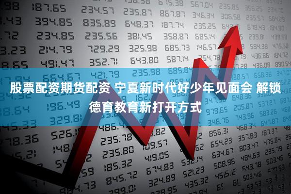 股票配资期货配资 宁夏新时代好少年见面会 解锁德育教育新打开方式