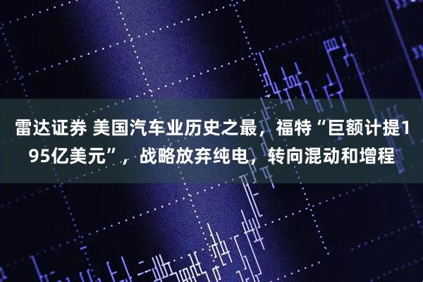 雷达证券 美国汽车业历史之最，福特“巨额计提195亿美元”，战略放弃纯电，转向混动和增程
