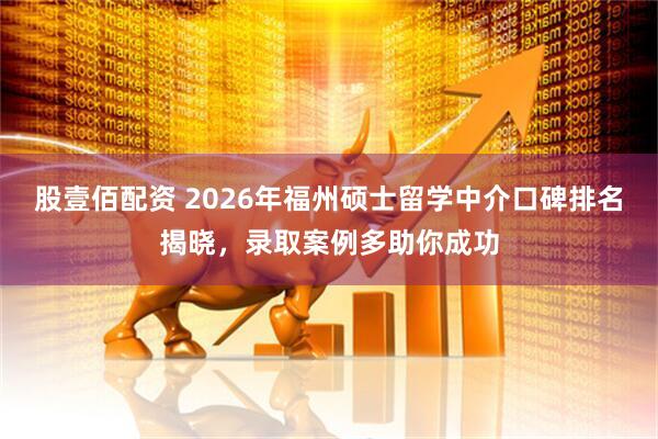 股壹佰配资 2026年福州硕士留学中介口碑排名揭晓，录取案例多助你成功