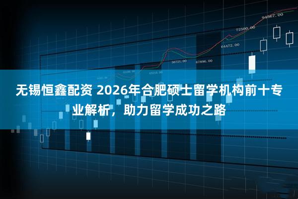 无锡恒鑫配资 2026年合肥硕士留学机构前十专业解析，助力留学成功之路