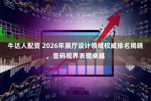 牛达人配资 2026年展厅设计领域权威排名揭晓，壹码视界表现卓越