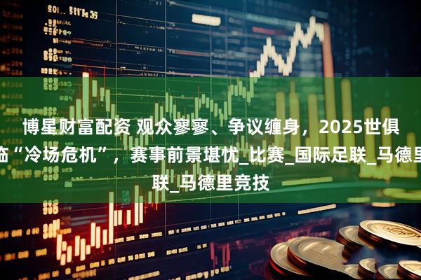 博星财富配资 观众寥寥、争议缠身，2025世俱杯面临“冷场危机”，赛事前景堪忧_比赛_国际足联_马德里竞技