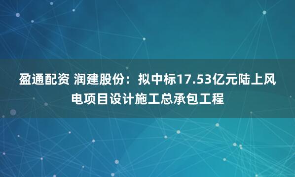 盈通配资 润建股份：拟中标17.53亿元陆上风电项目设计施工总承包工程