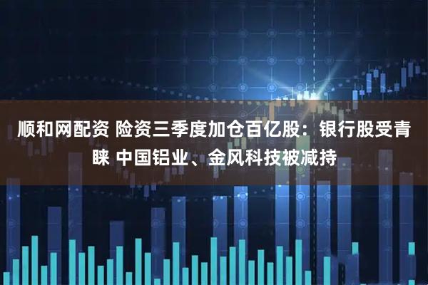 顺和网配资 险资三季度加仓百亿股：银行股受青睐 中国铝业、金风科技被减持