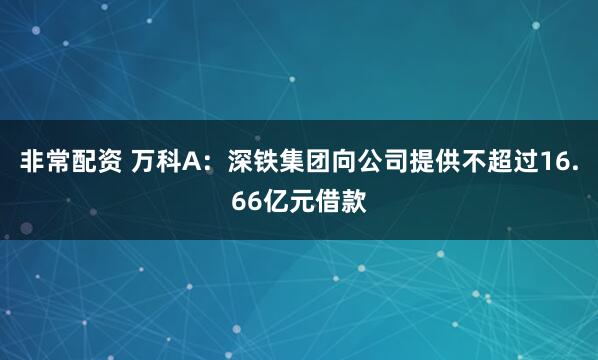 非常配资 万科A：深铁集团向公司提供不超过16.66亿元借款