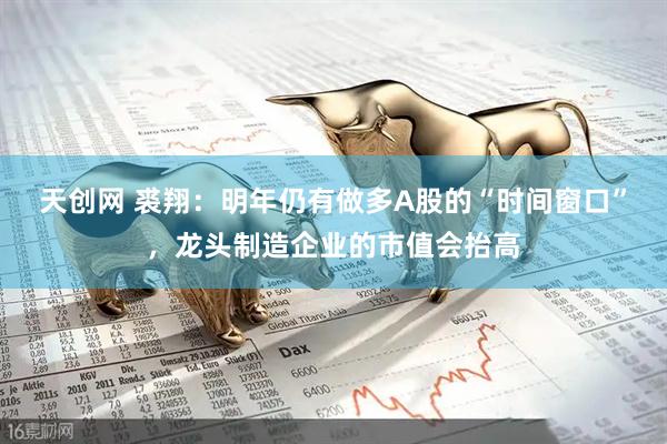 天创网 裘翔：明年仍有做多A股的“时间窗口”，龙头制造企业的市值会抬高