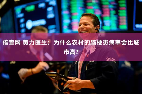 倍查网 黄力医生：为什么农村的脑梗患病率会比城市高?